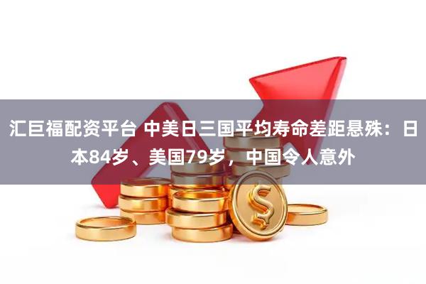 汇巨福配资平台 中美日三国平均寿命差距悬殊：日本84岁、美国79岁，中国令人意外