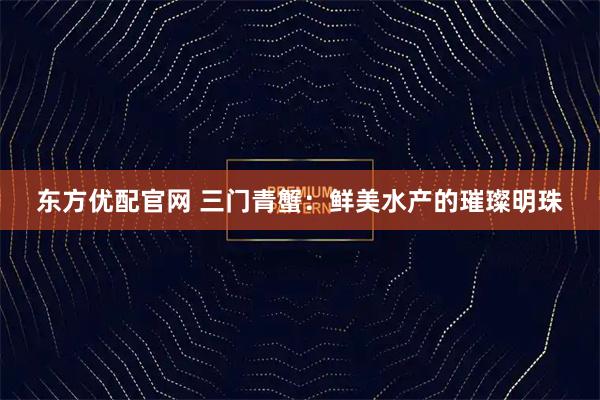 东方优配官网 三门青蟹：鲜美水产的璀璨明珠