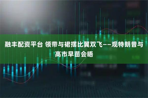 融丰配资平台 领带与裙摆比翼双飞——观特朗普与高市早苗会晤