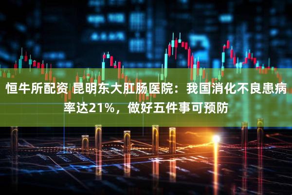 恒牛所配资 昆明东大肛肠医院：我国消化不良患病率达21%，做好五件事可预防