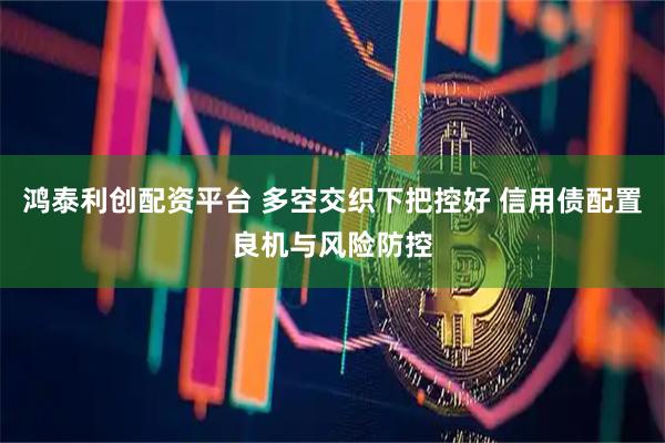 鸿泰利创配资平台 多空交织下把控好 信用债配置良机与风险防控