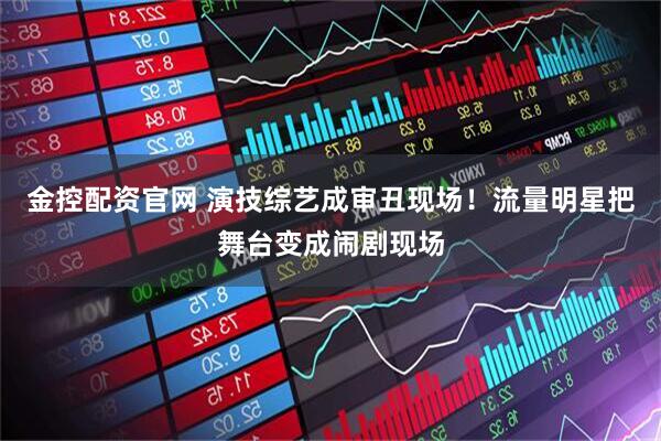 金控配资官网 演技综艺成审丑现场！流量明星把舞台变成闹剧现场